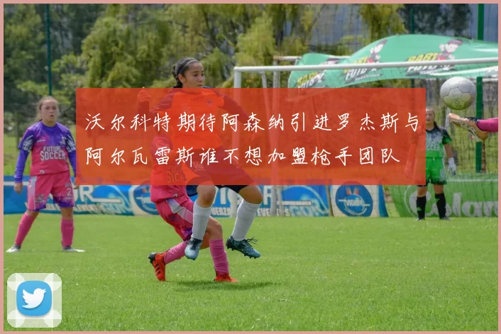 沃尔科特期待阿森纳引进罗杰斯与阿尔瓦雷斯谁不想加盟枪手团队