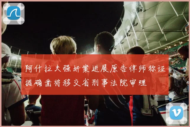 阿什拉夫强奸案进展原告律师称证据确凿将移交省刑事法院审理