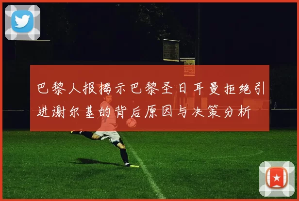 巴黎人报揭示巴黎圣日耳曼拒绝引进谢尔基的背后原因与决策分析