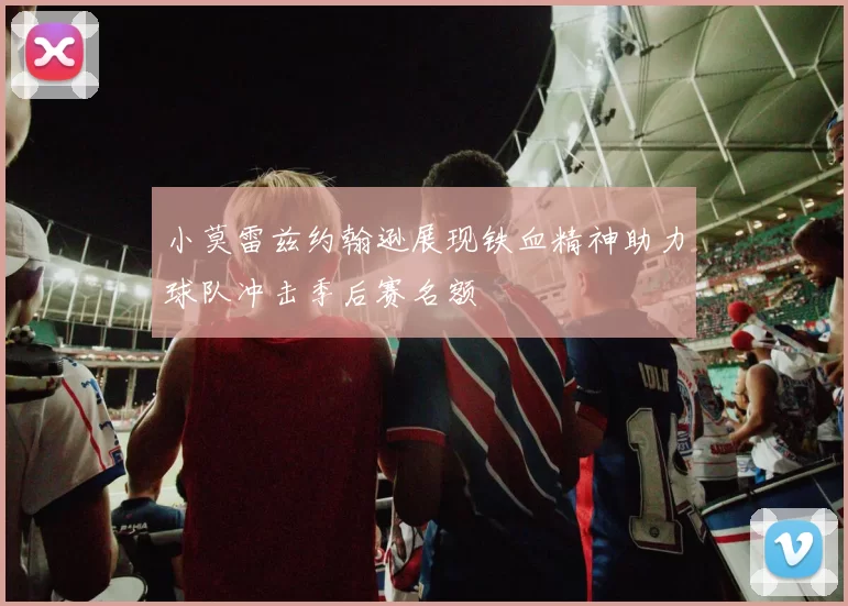 小莫雷兹约翰逊展现铁血精神助力球队冲击季后赛名额