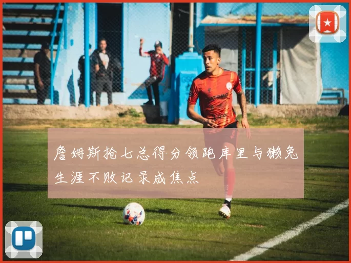 詹姆斯抢七总得分领跑库里与獭兔生涯不败记录成焦点