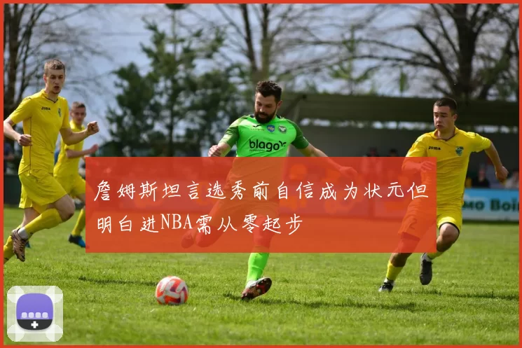 詹姆斯坦言选秀前自信成为状元但明白进NBA需从零起步