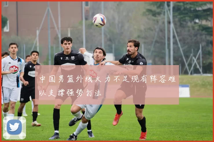 中国男篮外线火力不足现有阵容难以支撑强势打法