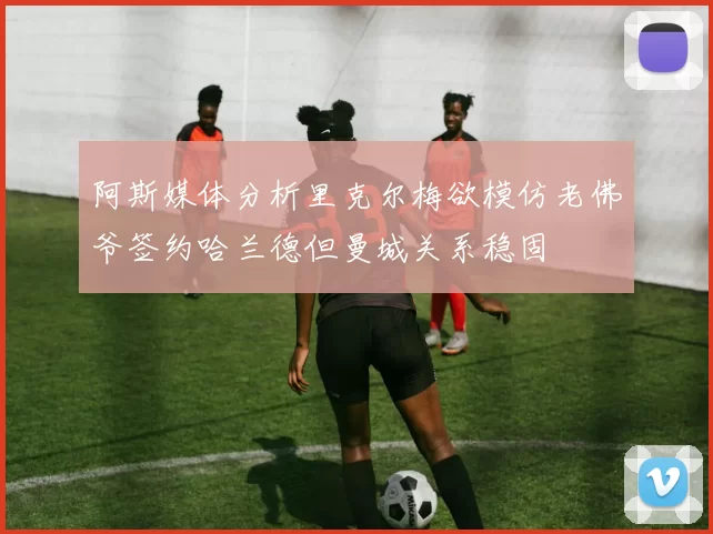 阿斯媒体分析里克尔梅欲模仿老佛爷签约哈兰德但曼城关系稳固