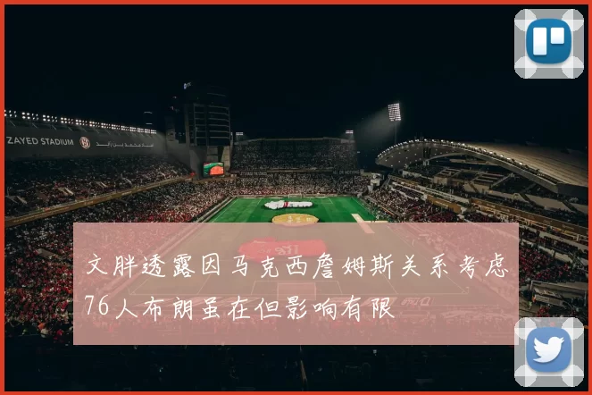 文胖透露因马克西詹姆斯关系考虑76人布朗虽在但影响有限