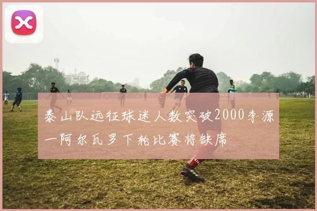 泰山队远征球迷人数突破2000李源一阿尔瓦罗下轮比赛将缺席