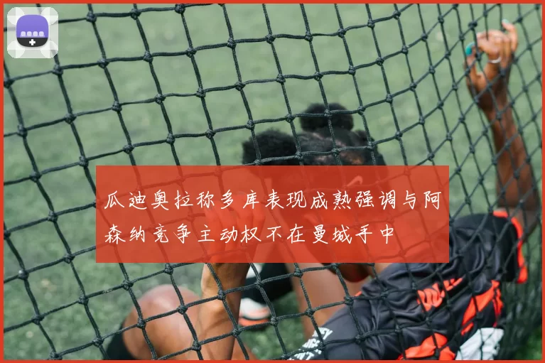 瓜迪奥拉称多库表现成熟强调与阿森纳竞争主动权不在曼城手中