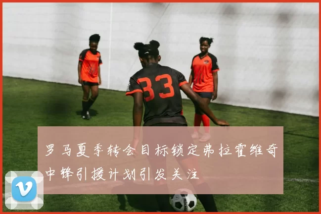 罗马夏季转会目标锁定弗拉霍维奇中锋引援计划引发关注