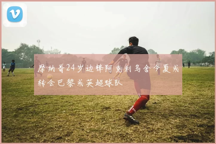 摩纳哥24岁边锋阿克利乌舍今夏或转会巴黎或英超球队