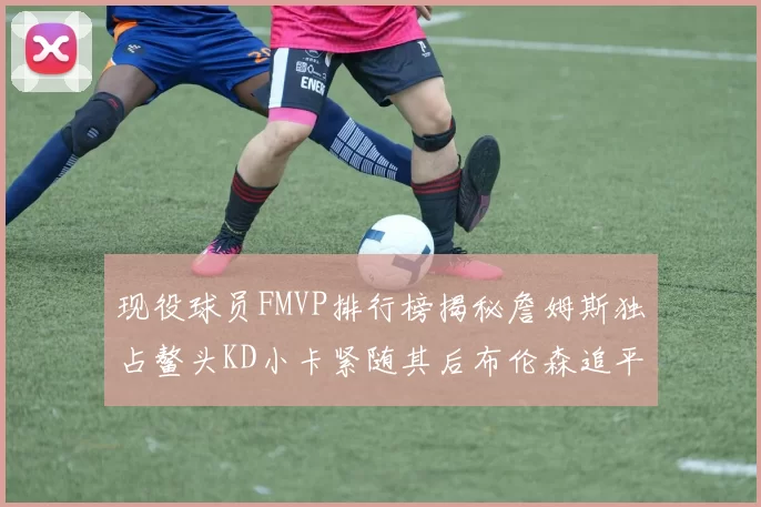 现役球员FMVP排行榜揭秘詹姆斯独占鳌头KD小卡紧随其后布伦森追平库里约基奇等