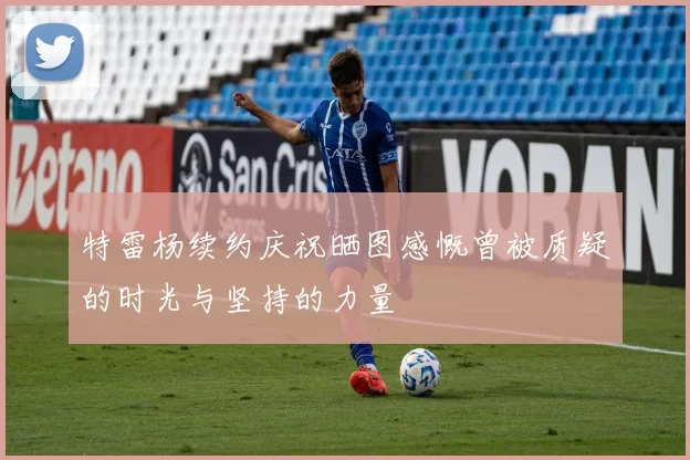 特雷杨续约庆祝晒图感慨曾被质疑的时光与坚持的力量