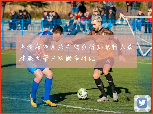 杰伦布朗未来去向分析凯尔特人森林狼火箭三队概率对比