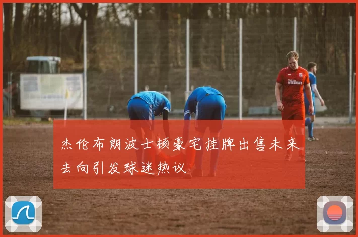 杰伦布朗波士顿豪宅挂牌出售未来去向引发球迷热议
